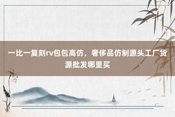 一比一复刻rv包包高仿，奢侈品仿制源头工厂货源批发哪里买