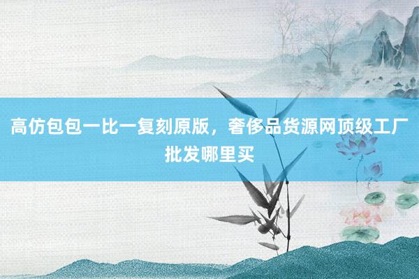 高仿包包一比一复刻原版，奢侈品货源网顶级工厂批发哪里买