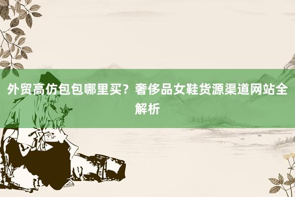 外贸高仿包包哪里买？奢侈品女鞋货源渠道网站全解析