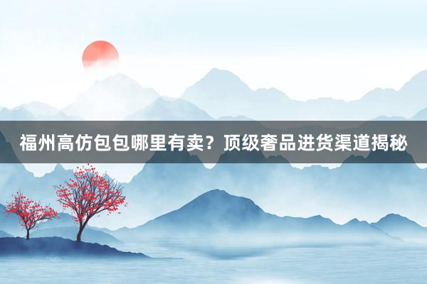 福州高仿包包哪里有卖？顶级奢品进货渠道揭秘