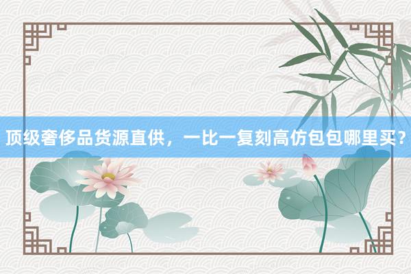 顶级奢侈品货源直供，一比一复刻高仿包包哪里买？
