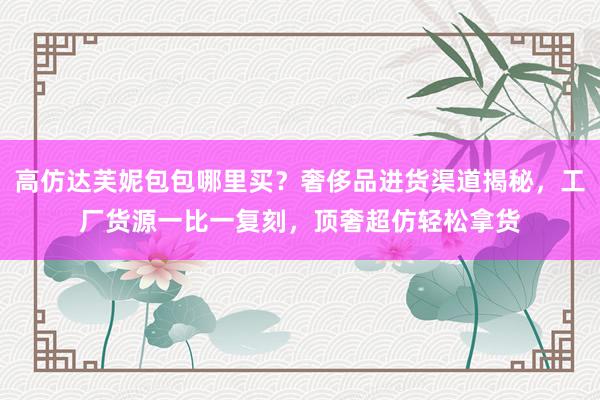 高仿达芙妮包包哪里买？奢侈品进货渠道揭秘，工厂货源一比一复刻，顶奢超仿轻松拿货