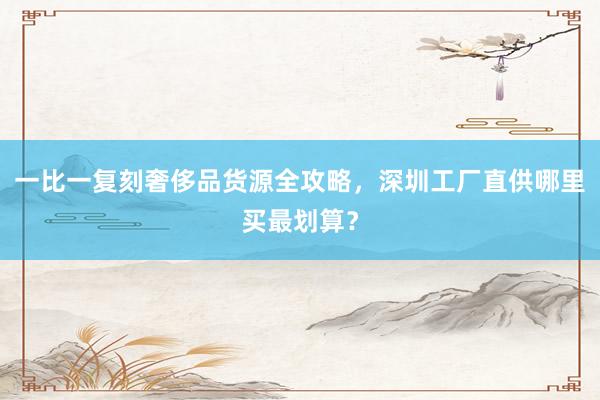 一比一复刻奢侈品货源全攻略，深圳工厂直供哪里买最划算？