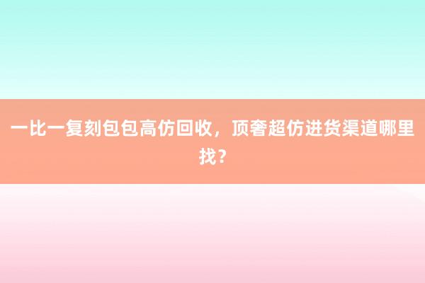 一比一复刻包包高仿回收，顶奢超仿进货渠道哪里找？