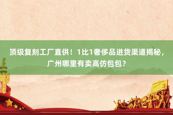 顶级复刻工厂直供！1比1奢侈品进货渠道揭秘，广州哪里有卖高仿包包？