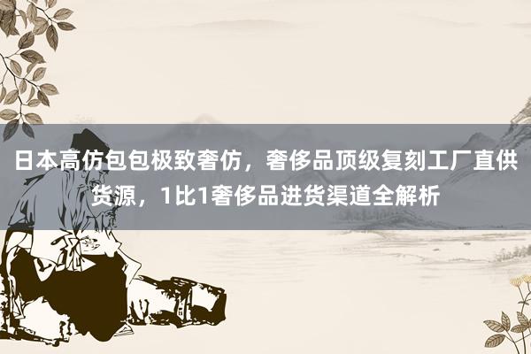 日本高仿包包极致奢仿，奢侈品顶级复刻工厂直供货源，1比1奢侈品进货渠道全解析