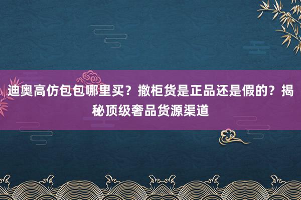 迪奥高仿包包哪里买？撤柜货是正品还是假的？揭秘顶级奢品货源渠道