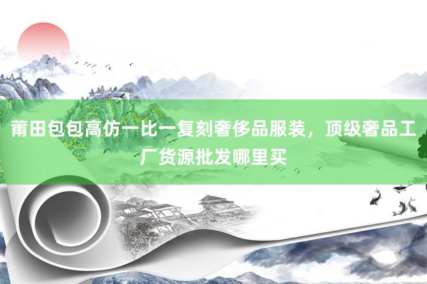莆田包包高仿一比一复刻奢侈品服装，顶级奢品工厂货源批发哪里买
