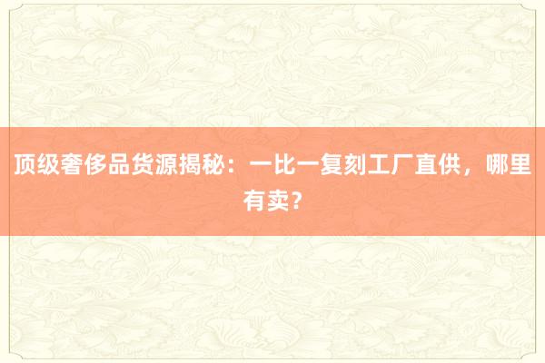 顶级奢侈品货源揭秘：一比一复刻工厂直供，哪里有卖？