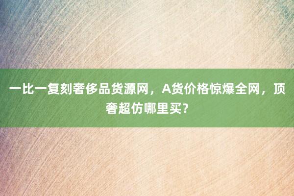 一比一复刻奢侈品货源网，A货价格惊爆全网，顶奢超仿哪里买？