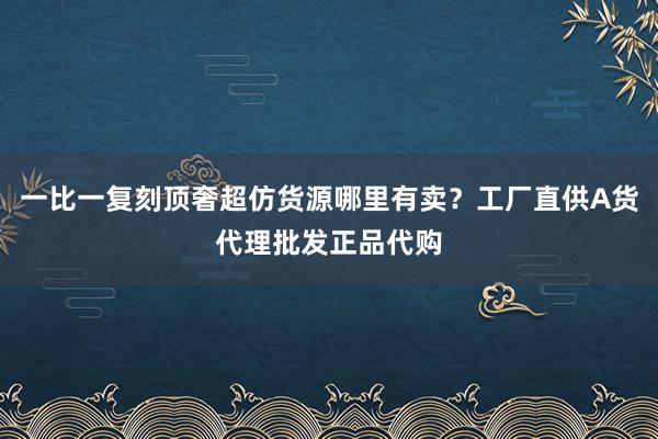 一比一复刻顶奢超仿货源哪里有卖？工厂直供A货代理批发正品代购