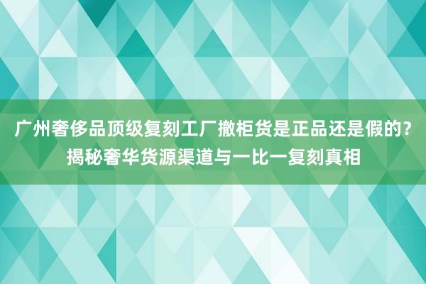 广州奢侈品顶级复刻工厂撤柜货是正品还是假的？揭秘奢华货源渠道与一比一复刻真相