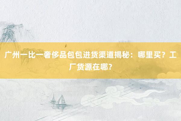 广州一比一奢侈品包包进货渠道揭秘：哪里买？工厂货源在哪？