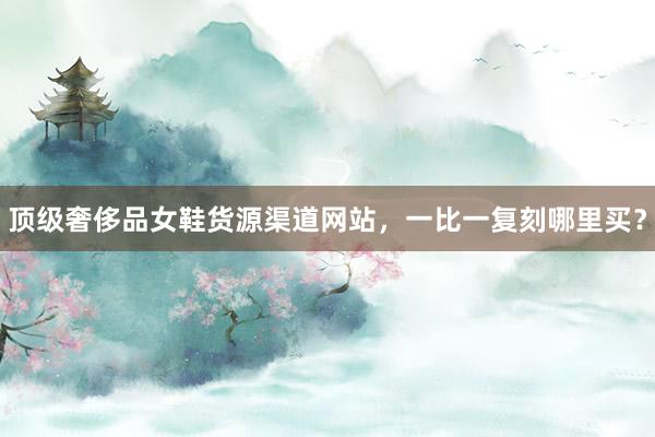 顶级奢侈品女鞋货源渠道网站，一比一复刻哪里买？