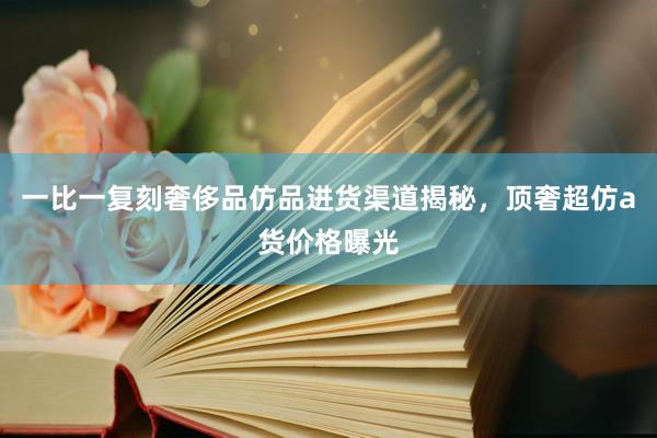 一比一复刻奢侈品仿品进货渠道揭秘，顶奢超仿a货价格曝光