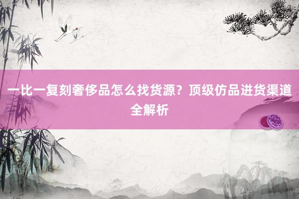一比一复刻奢侈品怎么找货源？顶级仿品进货渠道全解析