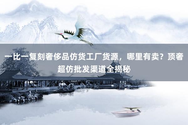 一比一复刻奢侈品仿货工厂货源，哪里有卖？顶奢超仿批发渠道全揭秘