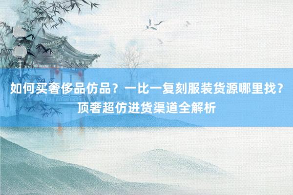 如何买奢侈品仿品？一比一复刻服装货源哪里找？顶奢超仿进货渠道全解析