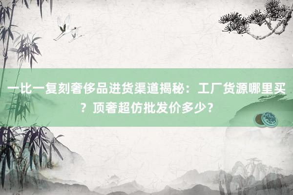 一比一复刻奢侈品进货渠道揭秘：工厂货源哪里买？顶奢超仿批发价多少？