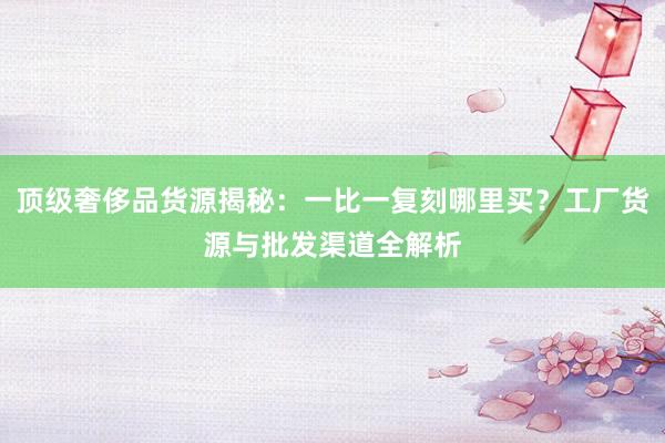 顶级奢侈品货源揭秘：一比一复刻哪里买？工厂货源与批发渠道全解析