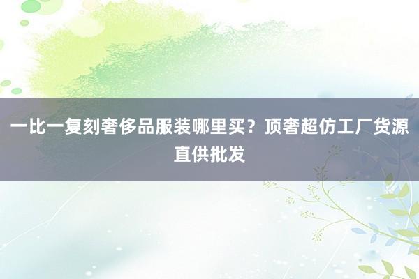 一比一复刻奢侈品服装哪里买？顶奢超仿工厂货源直供批发
