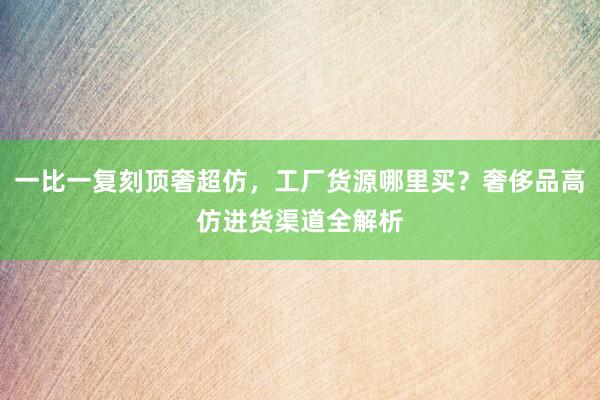 一比一复刻顶奢超仿，工厂货源哪里买？奢侈品高仿进货渠道全解析
