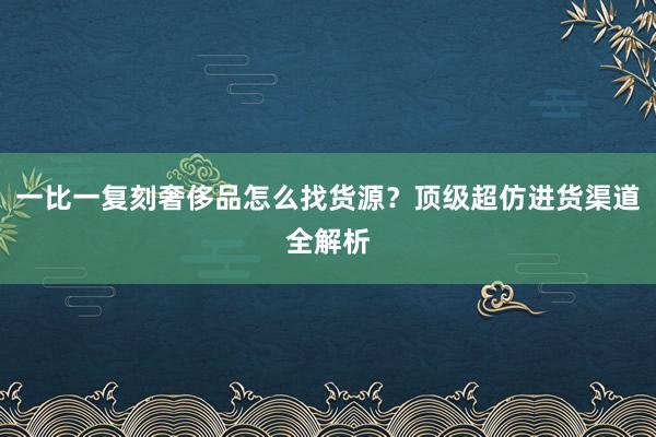 一比一复刻奢侈品怎么找货源？顶级超仿进货渠道全解析