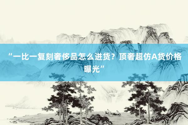“一比一复刻奢侈品怎么进货？顶奢超仿A货价格曝光”