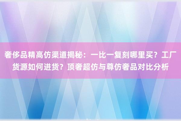 奢侈品精高仿渠道揭秘：一比一复刻哪里买？工厂货源如何进货？顶奢超仿与尊仿奢品对比分析