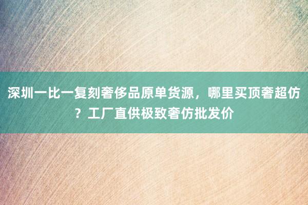 深圳一比一复刻奢侈品原单货源，哪里买顶奢超仿？工厂直供极致奢仿批发价