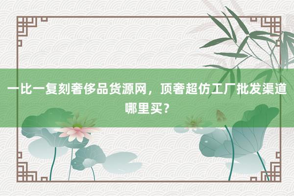 一比一复刻奢侈品货源网，顶奢超仿工厂批发渠道哪里买？