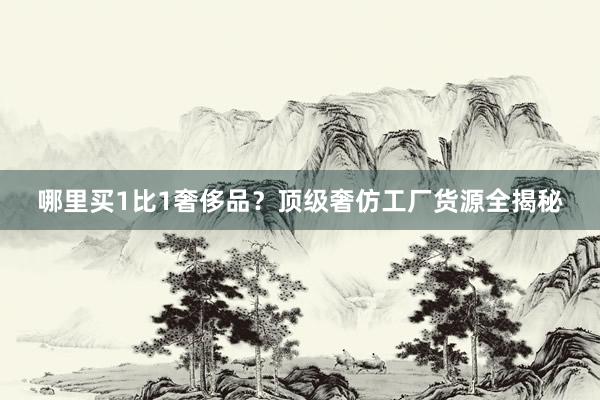 哪里买1比1奢侈品？顶级奢仿工厂货源全揭秘