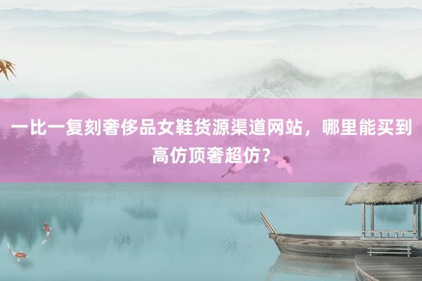 一比一复刻奢侈品女鞋货源渠道网站，哪里能买到高仿顶奢超仿？