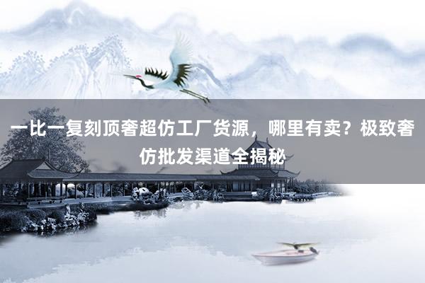 一比一复刻顶奢超仿工厂货源，哪里有卖？极致奢仿批发渠道全揭秘