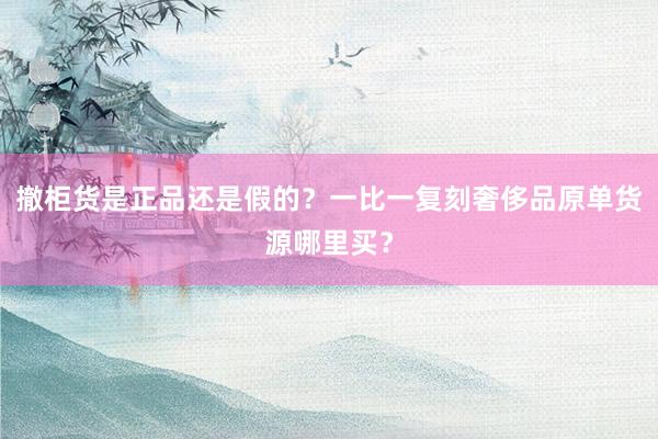 撤柜货是正品还是假的？一比一复刻奢侈品原单货源哪里买？