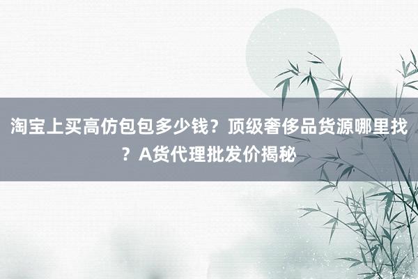 淘宝上买高仿包包多少钱？顶级奢侈品货源哪里找？A货代理批发价揭秘