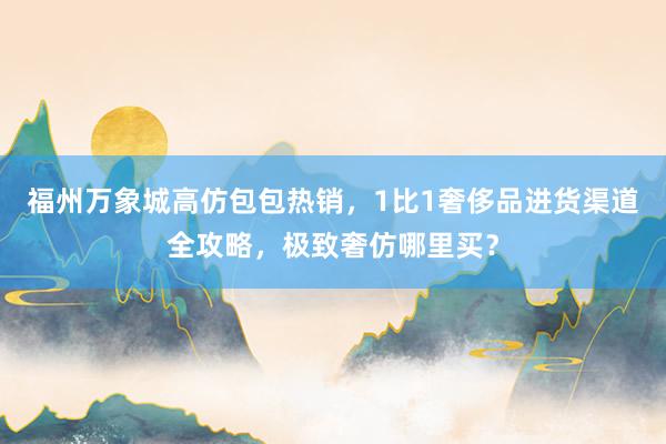 福州万象城高仿包包热销，1比1奢侈品进货渠道全攻略，极致奢仿哪里买？