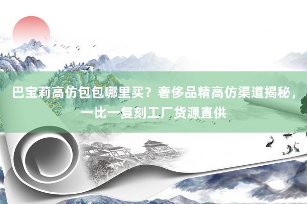 巴宝莉高仿包包哪里买？奢侈品精高仿渠道揭秘，一比一复刻工厂货源直供