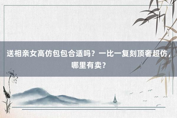 送相亲女高仿包包合适吗？一比一复刻顶奢超仿，哪里有卖？