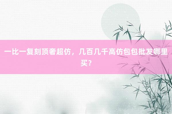 一比一复刻顶奢超仿，几百几千高仿包包批发哪里买？