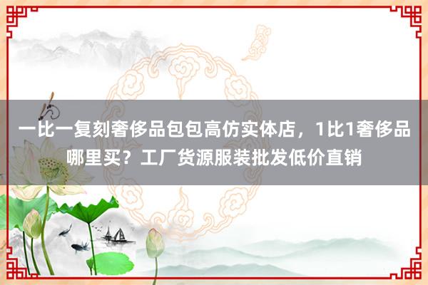 一比一复刻奢侈品包包高仿实体店，1比1奢侈品哪里买？工厂货源服装批发低价直销