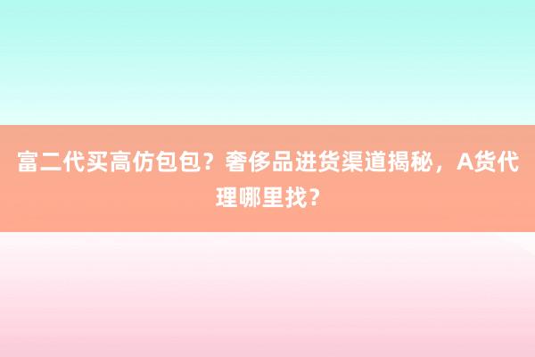 富二代买高仿包包？奢侈品进货渠道揭秘，A货代理哪里找？