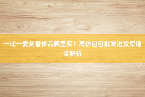 一比一复刻奢侈品哪里买？高仿包包批发进货渠道全解析