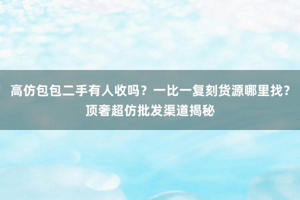 高仿包包二手有人收吗？一比一复刻货源哪里找？顶奢超仿批发渠道揭秘