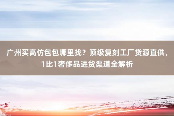 广州买高仿包包哪里找？顶级复刻工厂货源直供，1比1奢侈品进货渠道全解析