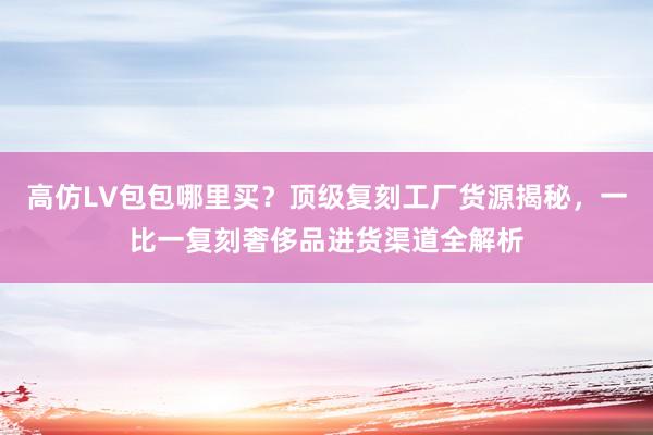 高仿LV包包哪里买？顶级复刻工厂货源揭秘，一比一复刻奢侈品进货渠道全解析