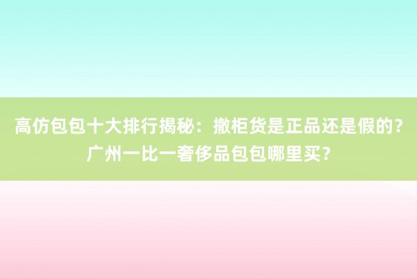 高仿包包十大排行揭秘：撤柜货是正品还是假的？广州一比一奢侈品包包哪里买？