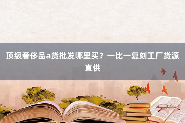 顶级奢侈品a货批发哪里买？一比一复刻工厂货源直供