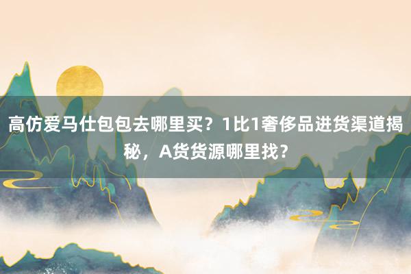 高仿爱马仕包包去哪里买？1比1奢侈品进货渠道揭秘，A货货源哪里找？