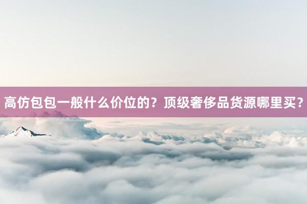 高仿包包一般什么价位的？顶级奢侈品货源哪里买？